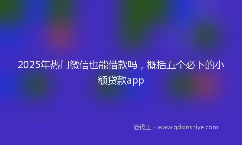 2025年热门微信也能借款吗，概括五个必下的小额贷款app
