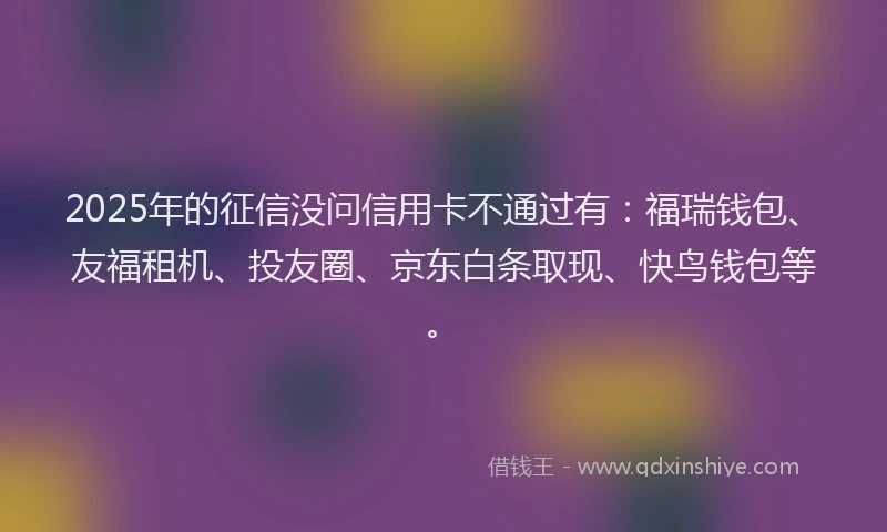 2025年的征信没问信用卡不通过有：福瑞钱包、友福租机、投友圈、京东白条取现、快鸟钱包等。
