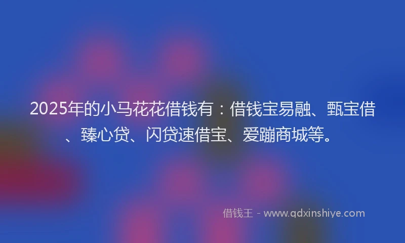 2025年的小马花花借钱有：借钱宝易融、甄宝借、臻心贷、闪贷速借宝、爱蹦商城等。