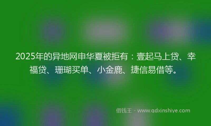 2025年的异地网申华夏被拒有：壹起马上贷、幸福贷、珊瑚买单、小金鹿、捷信易借等。