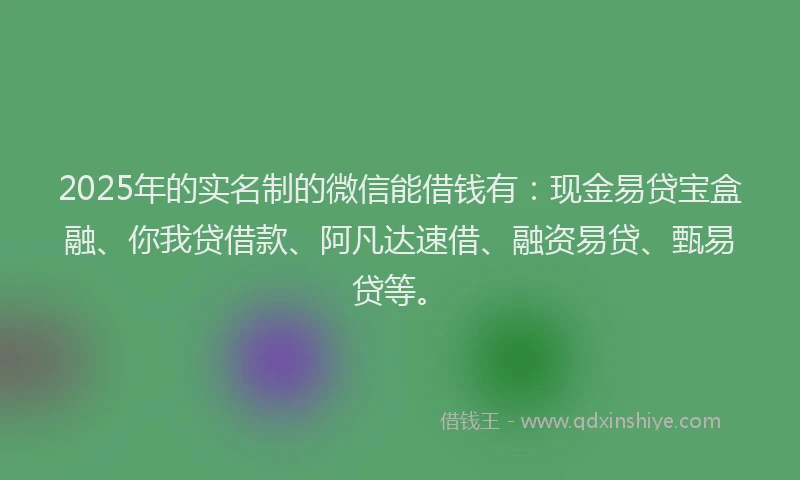 2025年的实名制的微信能借钱有：现金易贷宝盒融、你我贷借款、阿凡达速借、融资易贷、甄易贷等。