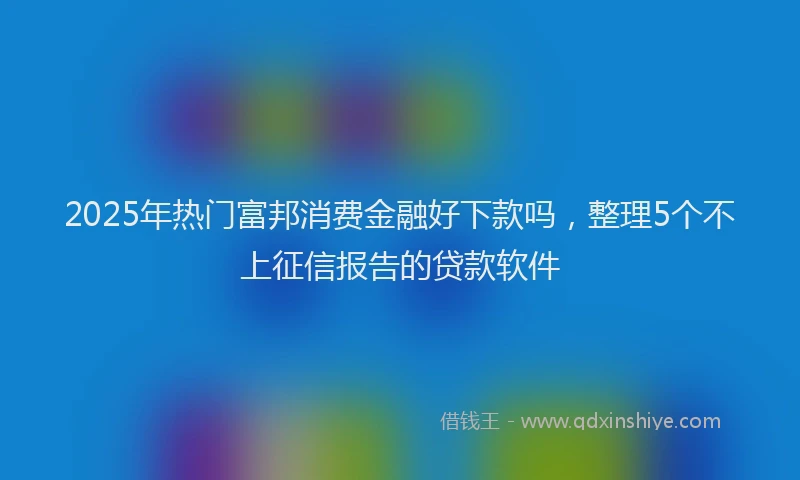 2025年热门富邦消费金融好下款吗，整理5个不上征信报告的贷款软件