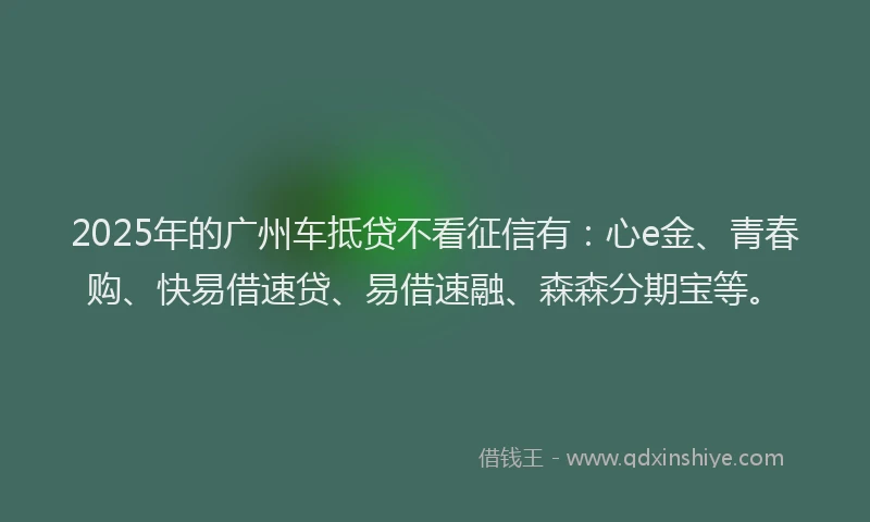 2025年的广州车抵贷不看征信有：心e金、青春购、快易借速贷、易借速融、森森分期宝等。