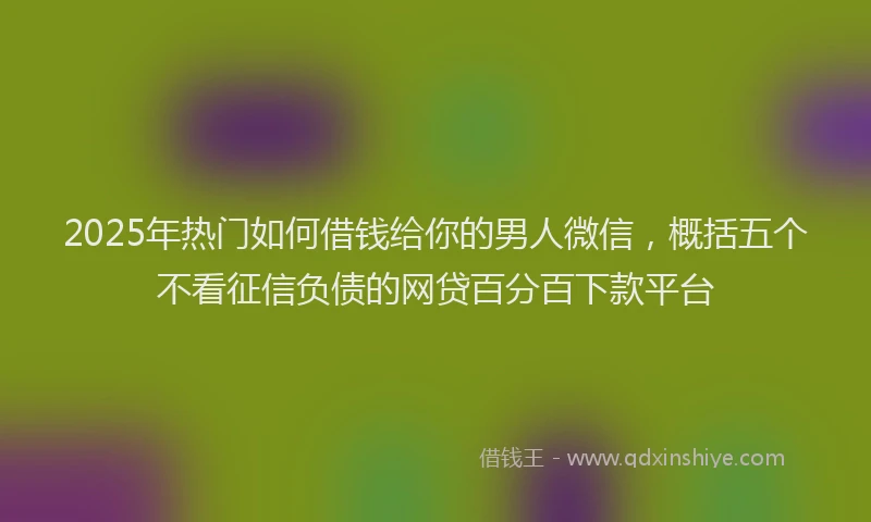 2025年热门如何借钱给你的男人微信，概括五个不看征信负债的网贷百分百下款平台