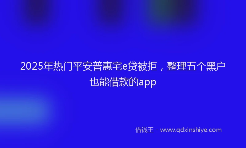 2025年热门平安普惠宅e贷被拒，整理五个黑户也能借款的app