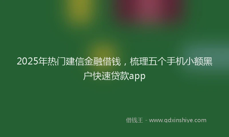 2025年热门建信金融借钱，梳理五个手机小额黑户快速贷款app