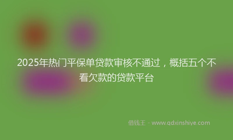 2025年热门平保单贷款审核不通过，概括五个不看欠款的贷款平台