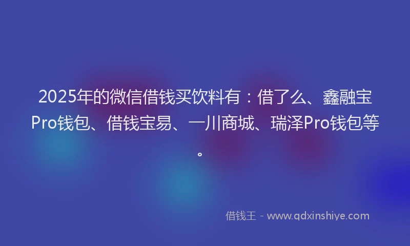 2025年的微信借钱买饮料有：借了么、鑫融宝Pro钱包、借钱宝易、一川商城、瑞泽Pro钱包等。
