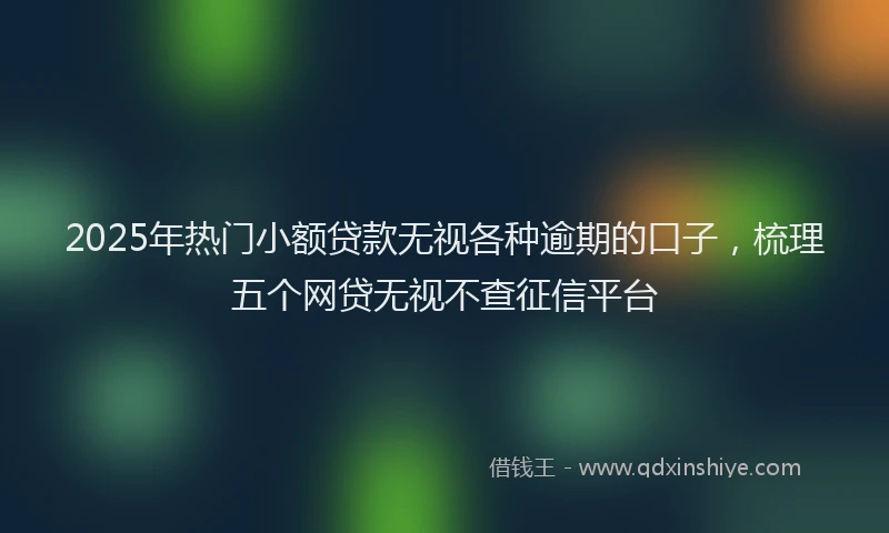 2025年热门小额贷款无视各种逾期的口子，梳理五个网贷无视不查征信平台