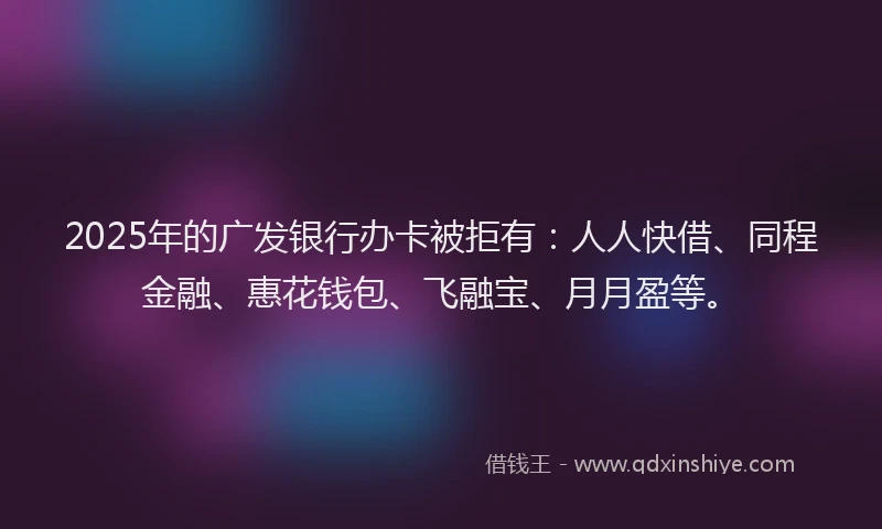 2025年的广发银行办卡被拒有：人人快借、同程金融、惠花钱包、飞融宝、月月盈等。