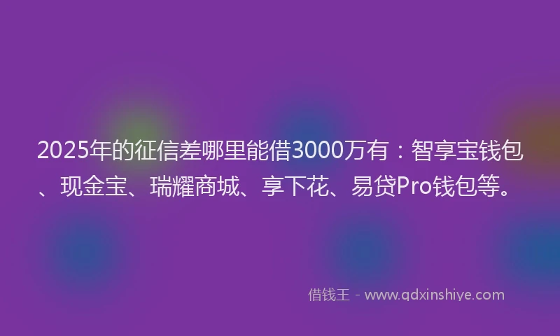 2025年的征信差哪里能借3000万有：智享宝钱包、现金宝、瑞耀商城、享下花、易贷Pro钱包等。