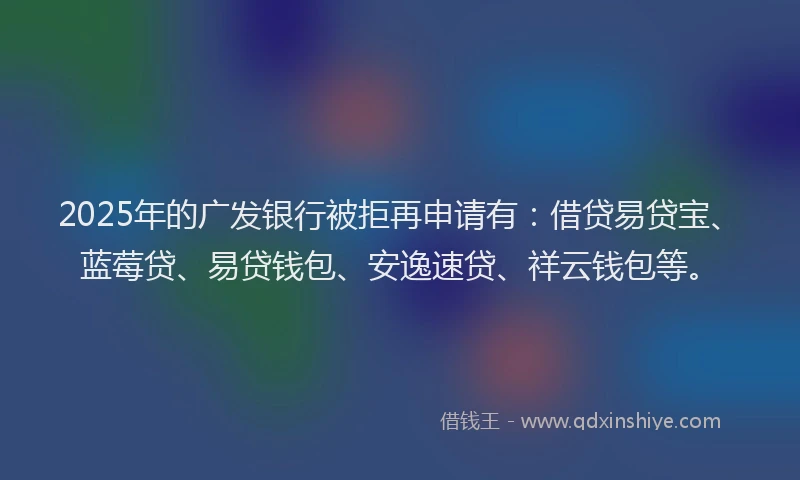 2025年的广发银行被拒再申请有：借贷易贷宝、蓝莓贷、易贷钱包、安逸速贷、祥云钱包等。