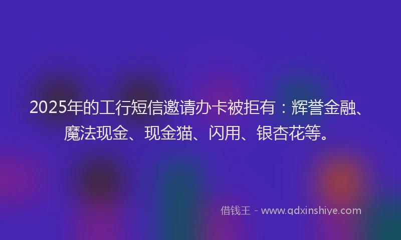 2025年的工行短信邀请办卡被拒有：辉誉金融、魔法现金、现金猫、闪用、银杏花等。