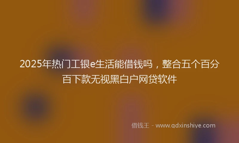 2025年热门工银e生活能借钱吗，整合五个百分百下款无视黑白户网贷软件