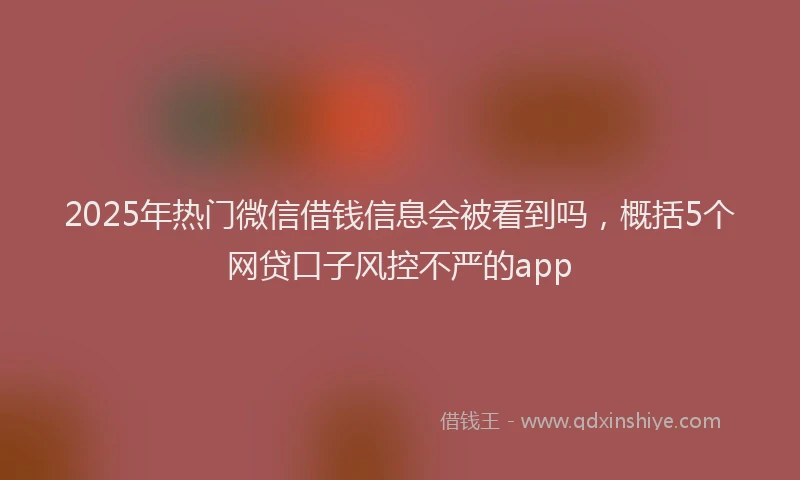 2025年热门微信借钱信息会被看到吗，概括5个网贷口子风控不严的app