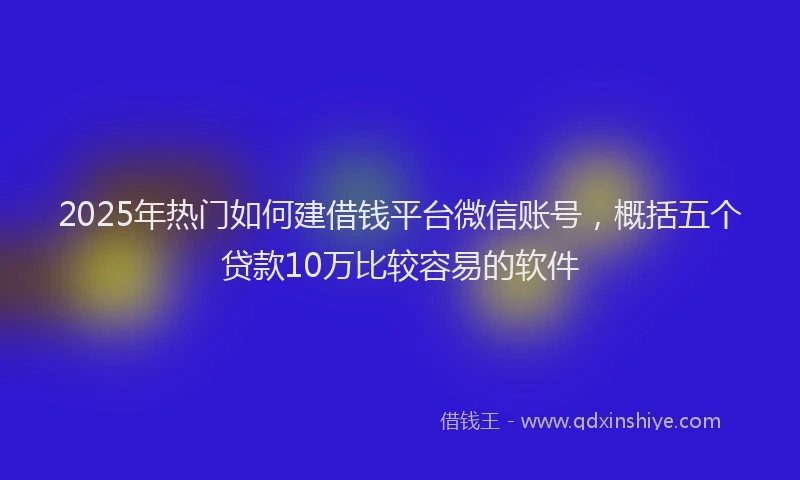 2025年热门如何建借钱平台微信账号，概括五个贷款10万比较容易的软件