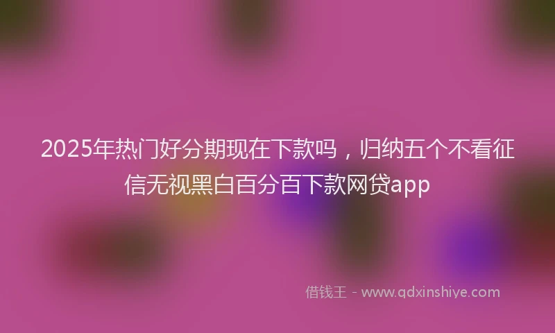 2025年热门好分期现在下款吗，归纳五个不看征信无视黑白百分百下款网贷app