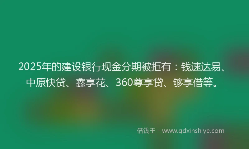 2025年的建设银行现金分期被拒有：钱速达易、中原快贷、鑫享花、360尊享贷、够享借等。