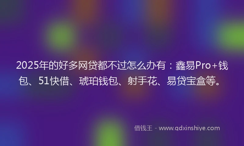 2025年的好多网贷都不过怎么办有：鑫易Pro+钱包、51快借、琥珀钱包、射手花、易贷宝盒等。