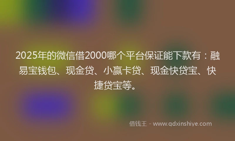 2025年的微信借2000哪个平台保证能下款有：融易宝钱包、现金贷、小赢卡贷、现金快贷宝、快捷贷宝等。