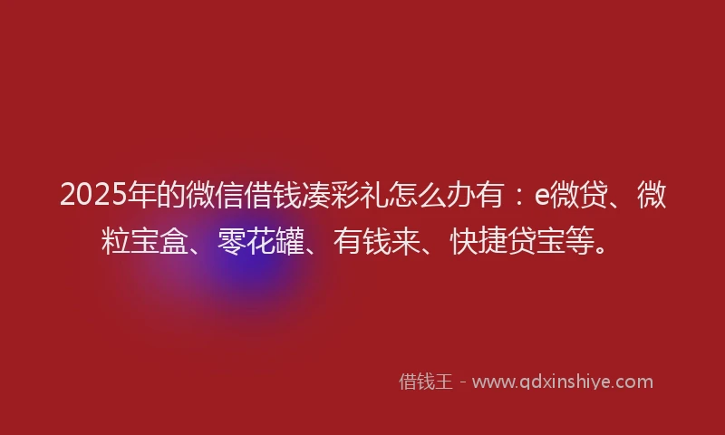 2025年的微信借钱凑彩礼怎么办有：e微贷、微粒宝盒、零花罐、有钱来、快捷贷宝等。
