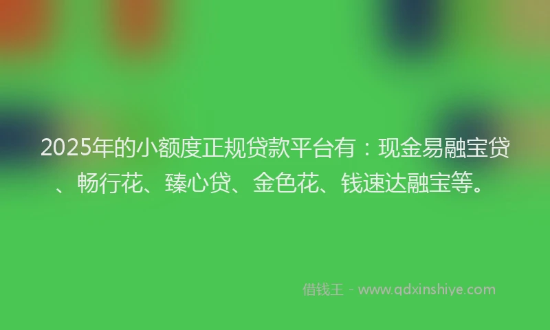 2025年的小额度正规贷款平台有：现金易融宝贷、畅行花、臻心贷、金色花、钱速达融宝等。