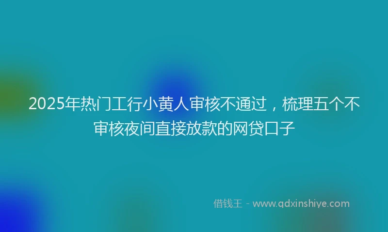 2025年热门工行小黄人审核不通过，梳理五个不审核夜间直接放款的网贷口子