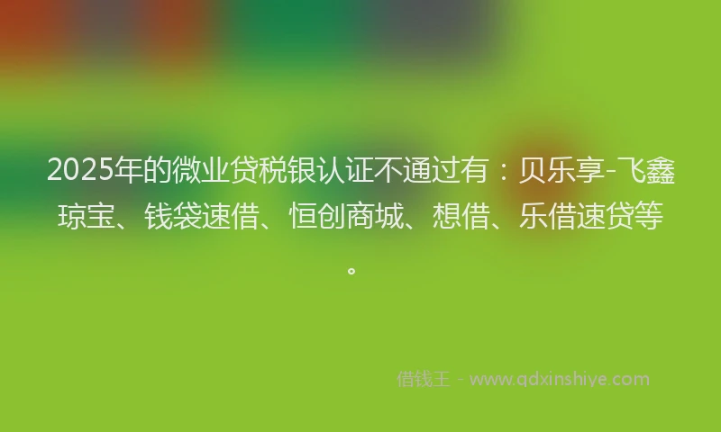 2025年的微业贷税银认证不通过有：贝乐享-飞鑫琼宝、钱袋速借、恒创商城、想借、乐借速贷等。
