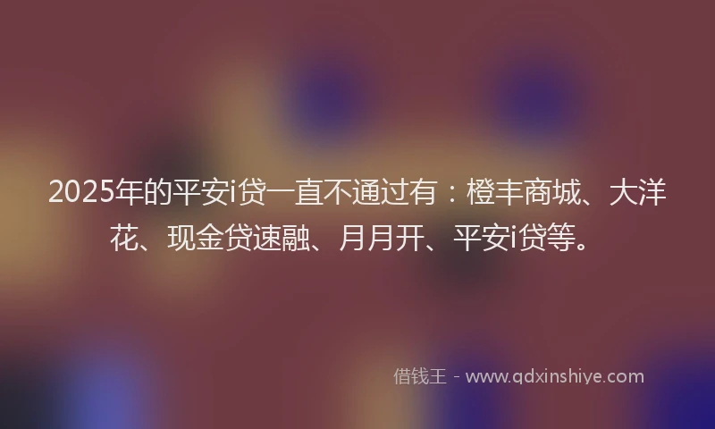 2025年的平安i贷一直不通过有：橙丰商城、大洋花、现金贷速融、月月开、平安i贷等。