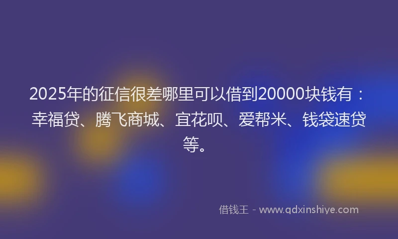 2025年的征信很差哪里可以借到20000块钱有：幸福贷、腾飞商城、宜花呗、爱帮米、钱袋速贷等。