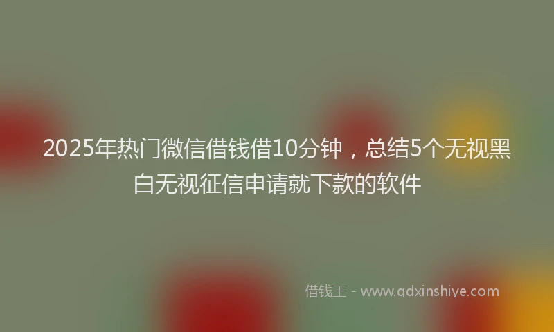 2025年热门微信借钱借10分钟，总结5个无视黑白无视征信申请就下款的软件