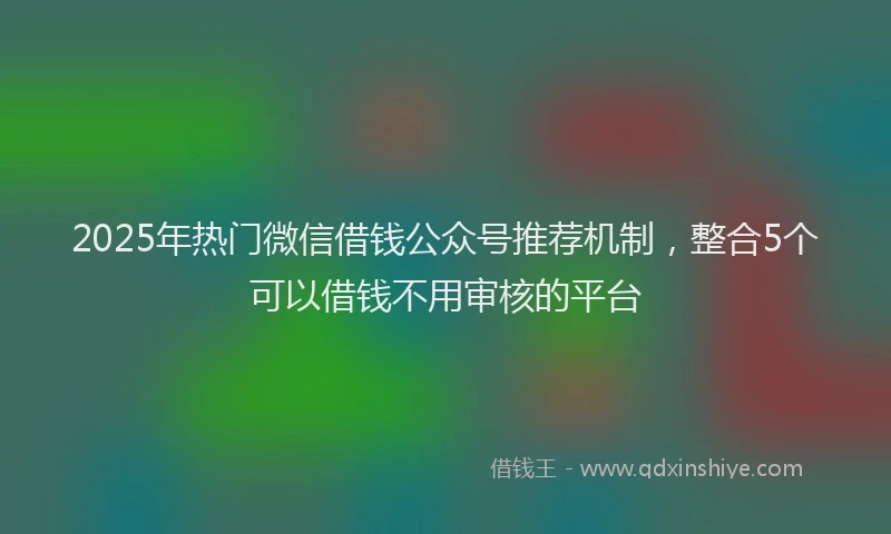 2025年热门微信借钱公众号推荐机制，整合5个可以借钱不用审核的平台