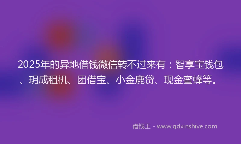 2025年的异地借钱微信转不过来有：智享宝钱包、玥成租机、团借宝、小金鹿贷、现金蜜蜂等。