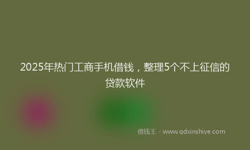 2025年热门工商手机借钱，整理5个不上征信的贷款软件