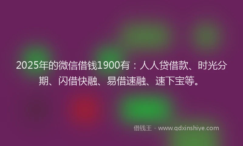 2025年的微信借钱1900有：人人贷借款、时光分期、闪借快融、易借速融、速下宝等。