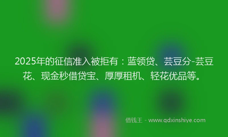 2025年的征信准入被拒有：蓝领贷、芸豆分-芸豆花、现金秒借贷宝、厚厚租机、轻花优品等。