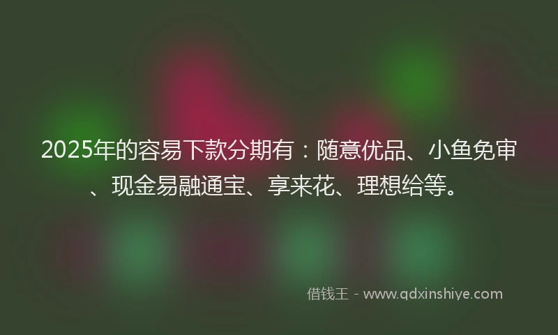 2025年的容易下款分期有：随意优品、小鱼免审、现金易融通宝、享来花、理想给等。
