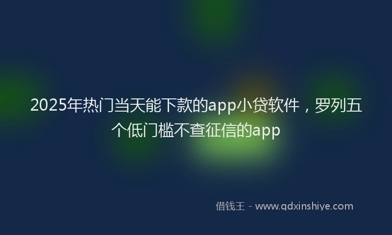 2025年热门当天能下款的app小贷软件，罗列五个低门槛不查征信的app