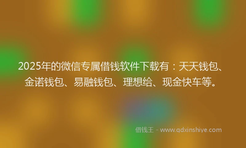 2025年的微信专属借钱软件下载有：天天钱包、金诺钱包、易融钱包、理想给、现金快车等。