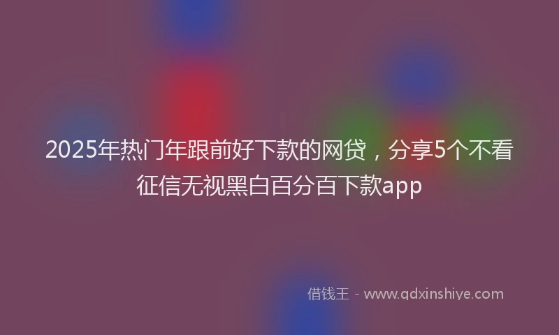 2025年热门年跟前好下款的网贷，分享5个不看征信无视黑白百分百下款app