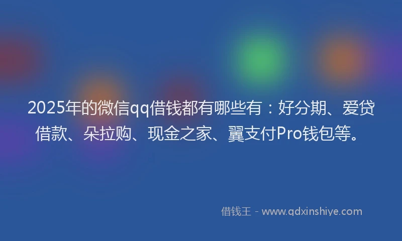2025年的微信qq借钱都有哪些有：好分期、爱贷借款、朵拉购、现金之家、翼支付Pro钱包等。