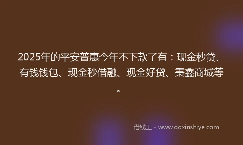 2025年的平安普惠今年不下款了有：现金秒贷、有钱钱包、现金秒借融、现金好贷、秉鑫商城等。