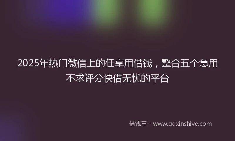 2025年热门微信上的任享用借钱，整合五个急用不求评分快借无忧的平台