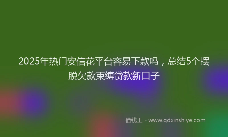 2025年热门安信花平台容易下款吗，总结5个摆脱欠款束缚贷款新口子