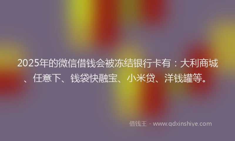 2025年的微信借钱会被冻结银行卡有：大利商城、任意下、钱袋快融宝、小米贷、洋钱罐等。