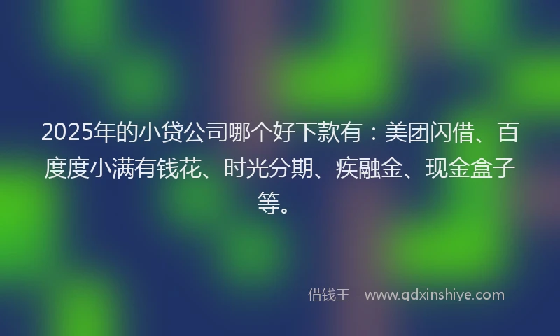 2025年的小贷公司哪个好下款有：美团闪借、百度度小满有钱花、时光分期、疾融金、现金盒子等。