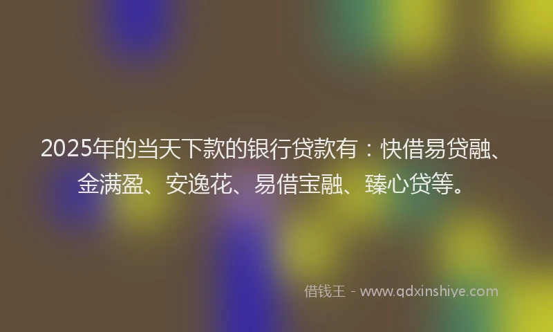 2025年的当天下款的银行贷款有：快借易贷融、金满盈、安逸花、易借宝融、臻心贷等。