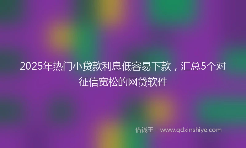 2025年热门小贷款利息低容易下款，汇总5个对征信宽松的网贷软件