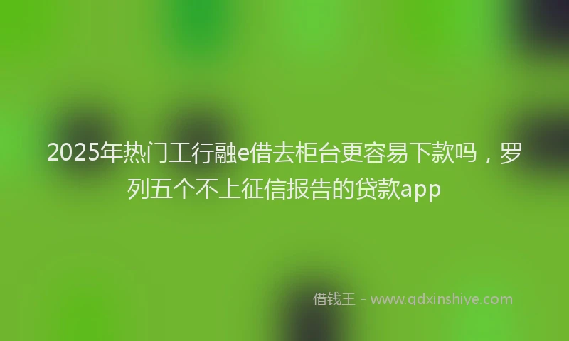 2025年热门工行融e借去柜台更容易下款吗，罗列五个不上征信报告的贷款app