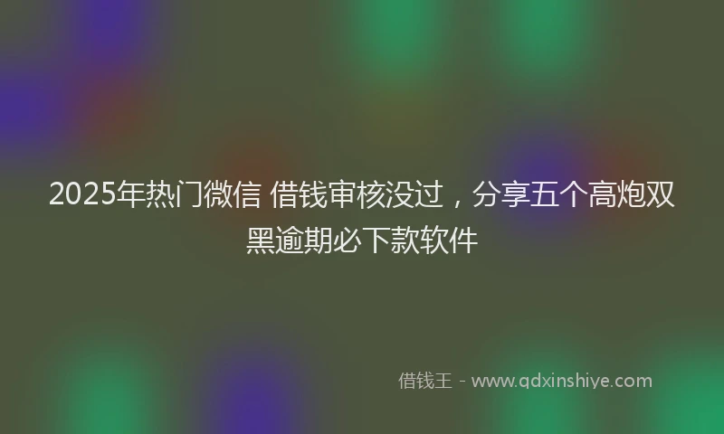 2025年热门微信 借钱审核没过，分享五个高炮双黑逾期必下款软件